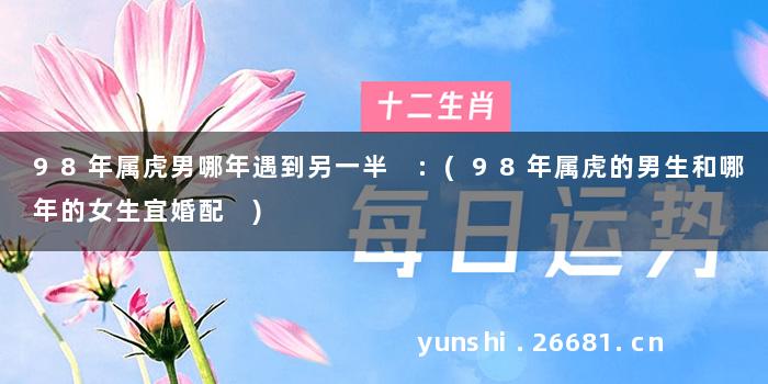 98年属虎男哪年遇到另一半 :(98年属虎的男生和哪年的女生宜婚配 )